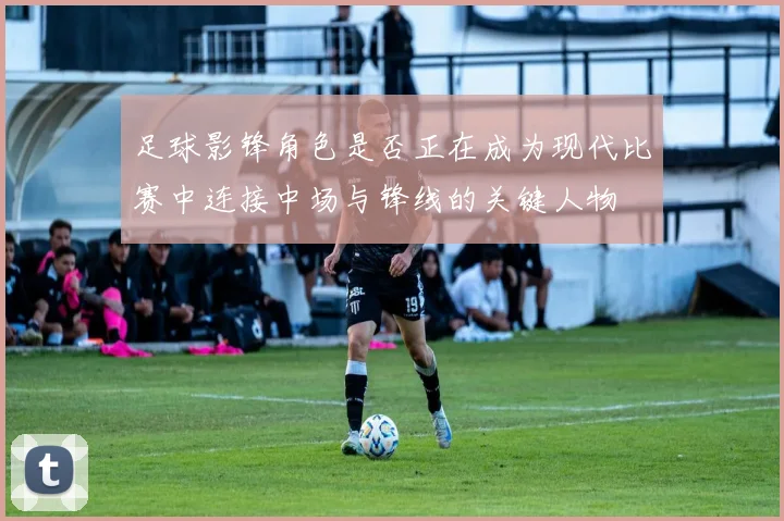 足球影锋角色是否正在成为现代比赛中连接中场与锋线的关键人物
